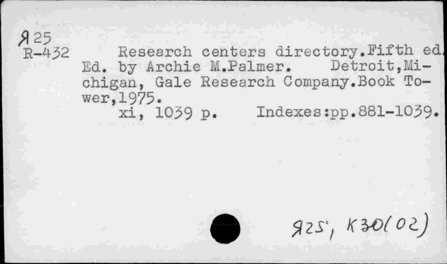 ﻿R-452 Research centers directory.Fifth ed Ed. by Archie M.Palmer.	Detroit,Mi-
chigan, Gale Research Company.Book Tower, 1975.
xi, 1059 P» Indexes:pp.881-1059»
<jzr, KWtoi)